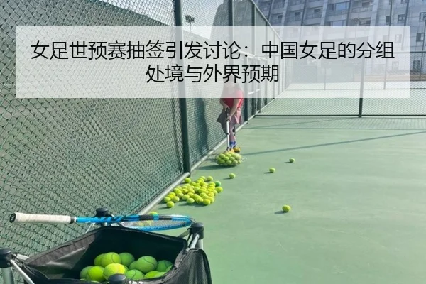 女足世预赛抽签引发讨论：中国女足的分组处境与外界预期
